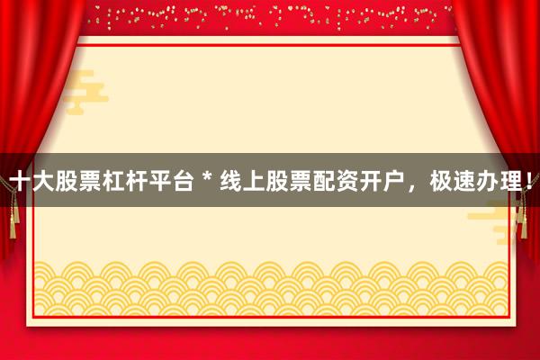 十大股票杠杆平台 * 线上股票配资开户，极速办理！