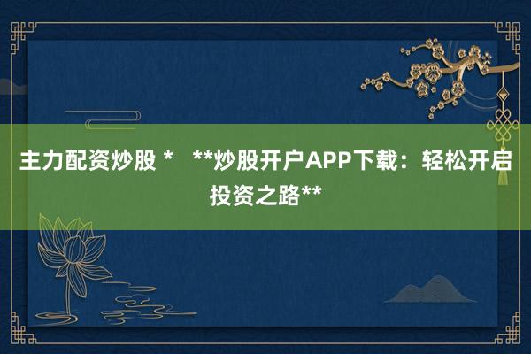 主力配资炒股 *   **炒股开户APP下载：轻松开启投资之路**