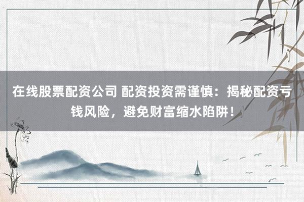 在线股票配资公司 配资投资需谨慎：揭秘配资亏钱风险，避免财富缩水陷阱！