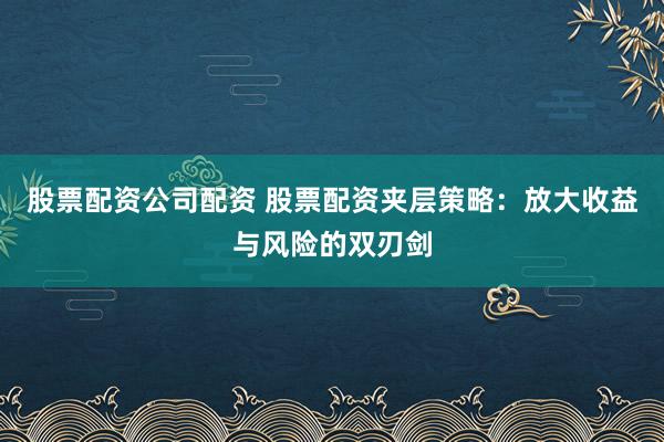 股票配资公司配资 股票配资夹层策略：放大收益与风险的双刃剑