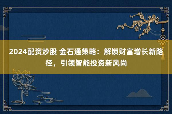 2024配资炒股 金石通策略：解锁财富增长新路径，引领智能投资新风尚