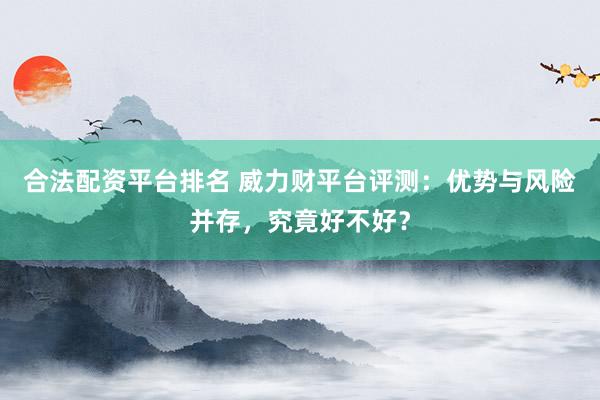 合法配资平台排名 威力财平台评测：优势与风险并存，究竟好不好？