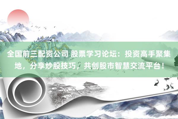 全国前三配资公司 股票学习论坛：投资高手聚集地，分享炒股技巧，共创股市智慧交流平台！