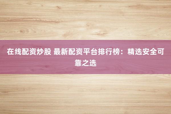 在线配资炒股 最新配资平台排行榜：精选安全可靠之选