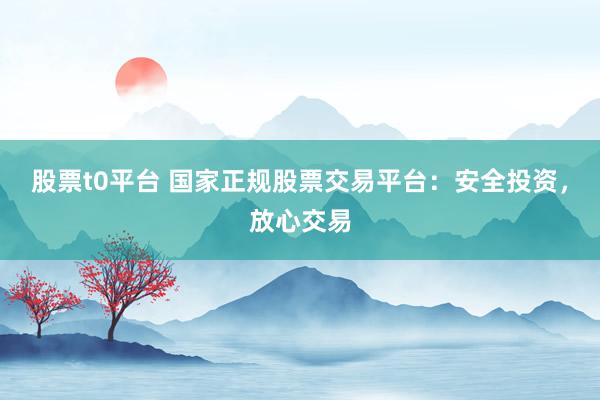 股票t0平台 国家正规股票交易平台：安全投资，放心交易