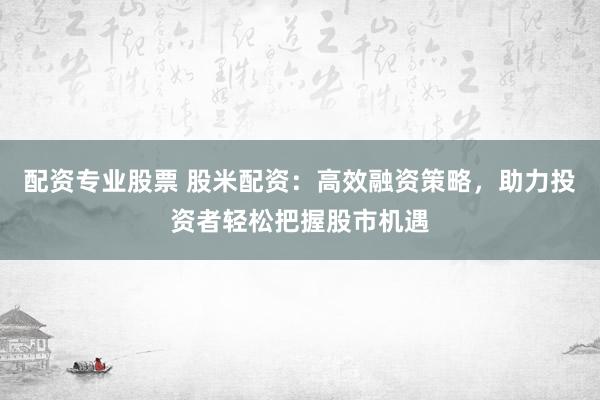 配资专业股票 股米配资：高效融资策略，助力投资者轻松把握股市机遇