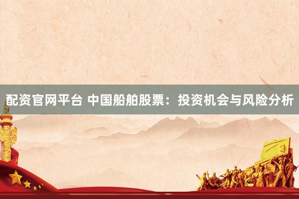配资官网平台 中国船舶股票：投资机会与风险分析