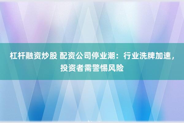 杠杆融资炒股 配资公司停业潮：行业洗牌加速，投资者需警惕风险