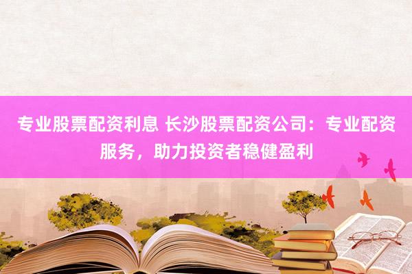 专业股票配资利息 长沙股票配资公司：专业配资服务，助力投资者稳健盈利