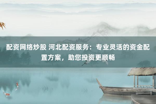配资网络炒股 河北配资服务：专业灵活的资金配置方案，助您投资更顺畅