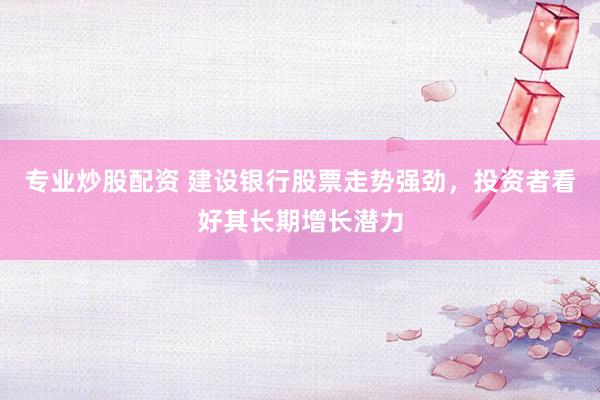 专业炒股配资 建设银行股票走势强劲，投资者看好其长期增长潜力