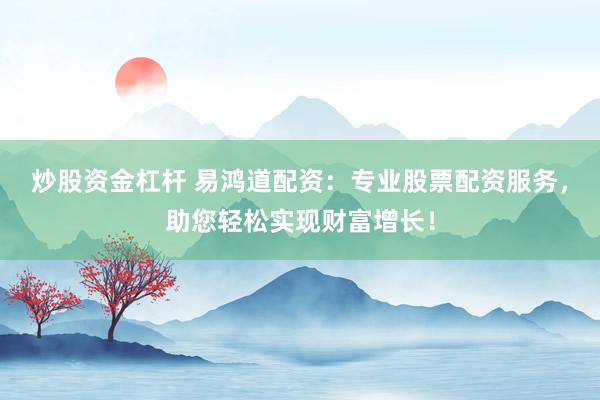 炒股资金杠杆 易鸿道配资：专业股票配资服务，助您轻松实现财富增长！