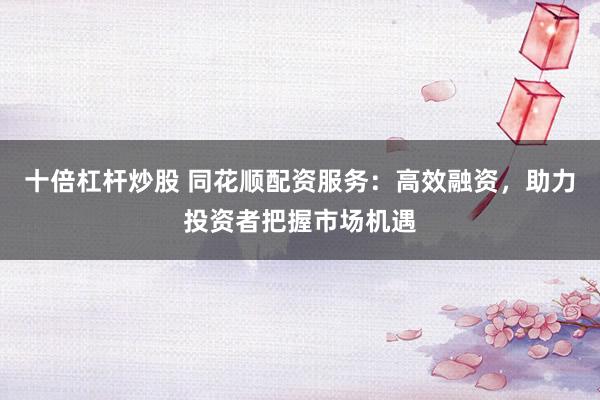 十倍杠杆炒股 同花顺配资服务：高效融资，助力投资者把握市场机遇