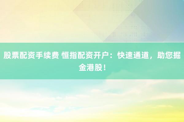 股票配资手续费 恒指配资开户：快速通道，助您掘金港股！