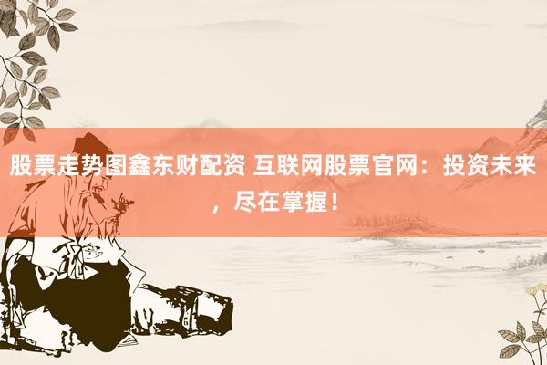 股票走势图鑫东财配资 互联网股票官网：投资未来，尽在掌握！