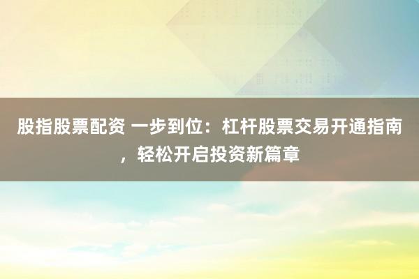 股指股票配资 一步到位：杠杆股票交易开通指南，轻松开启投资新篇章