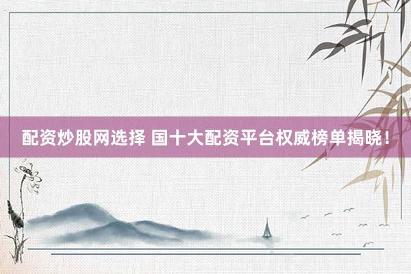 配资炒股网选择 国十大配资平台权威榜单揭晓！