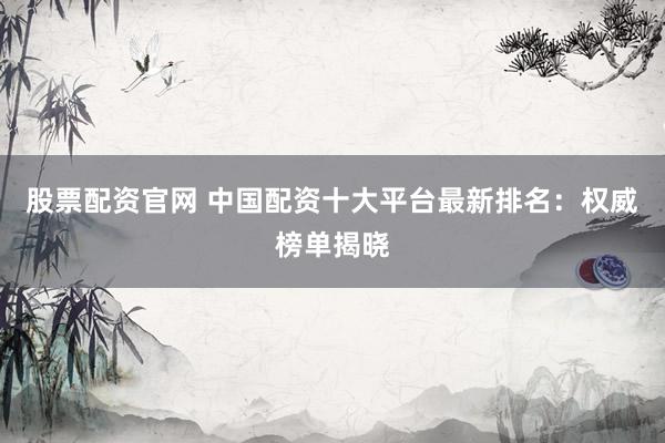 股票配资官网 中国配资十大平台最新排名：权威榜单揭晓