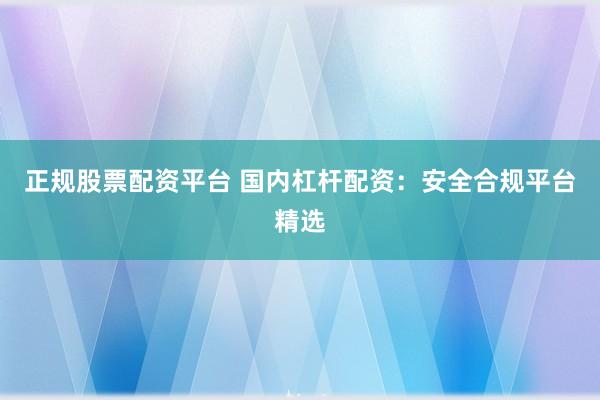 正规股票配资平台 国内杠杆配资：安全合规平台精选