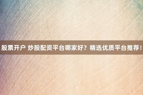 股票开户 炒股配资平台哪家好？精选优质平台推荐！