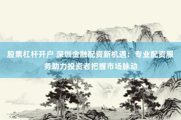 股票杠杆开户 深圳金融配资新机遇：专业配资服务助力投资者把握市场脉动