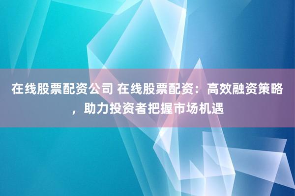 在线股票配资公司 在线股票配资：高效融资策略，助力投资者把握市场机遇