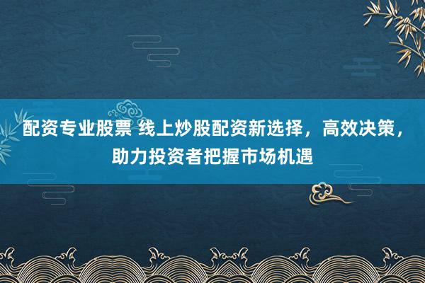 配资专业股票 线上炒股配资新选择，高效决策，助力投资者把握市场机遇