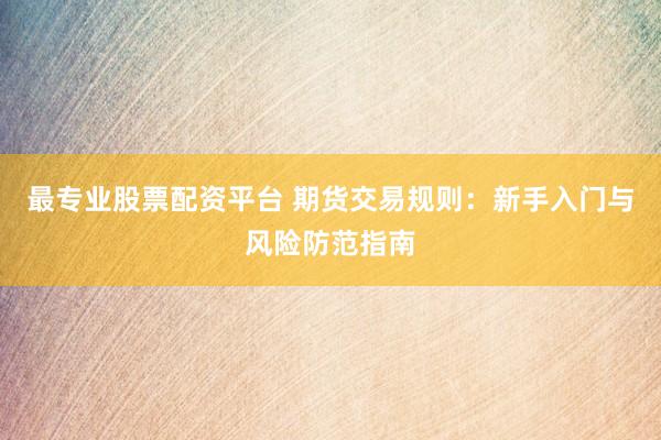 最专业股票配资平台 期货交易规则：新手入门与风险防范指南