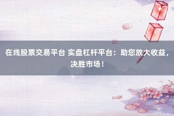 在线股票交易平台 实盘杠杆平台：助您放大收益，决胜市场！