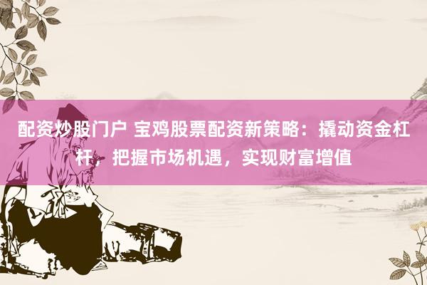 配资炒股门户 宝鸡股票配资新策略：撬动资金杠杆，把握市场机遇，实现财富增值