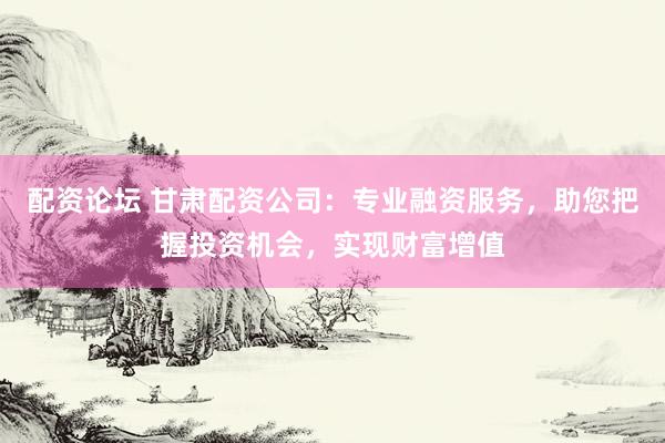 配资论坛 甘肃配资公司：专业融资服务，助您把握投资机会，实现财富增值