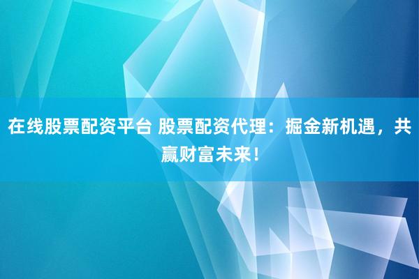 在线股票配资平台 股票配资代理：掘金新机遇，共赢财富未来！