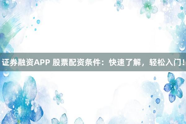 证券融资APP 股票配资条件：快速了解，轻松入门！
