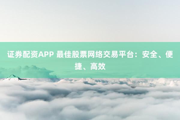 证券配资APP 最佳股票网络交易平台：安全、便捷、高效