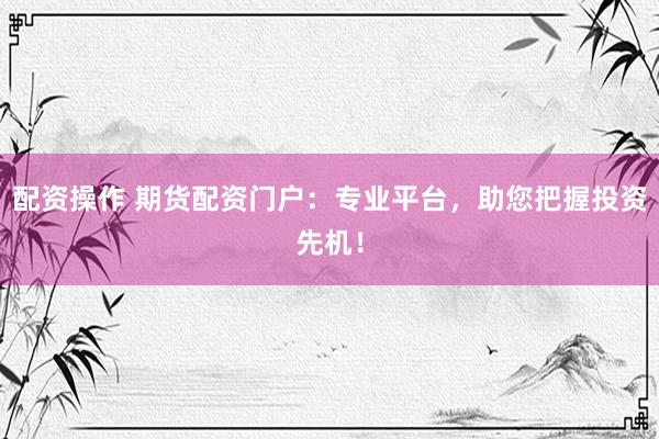 配资操作 期货配资门户：专业平台，助您把握投资先机！