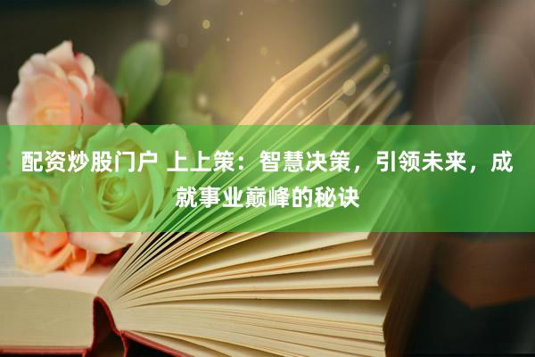 配资炒股门户 上上策：智慧决策，引领未来，成就事业巅峰的秘诀