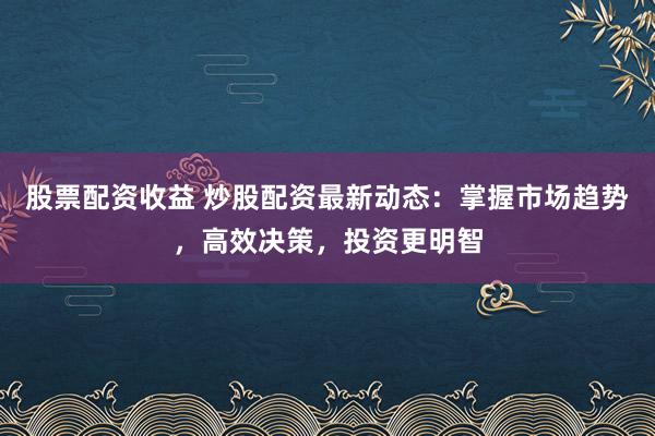 股票配资收益 炒股配资最新动态：掌握市场趋势，高效决策，投资更明智