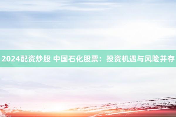 2024配资炒股 中国石化股票：投资机遇与风险并存
