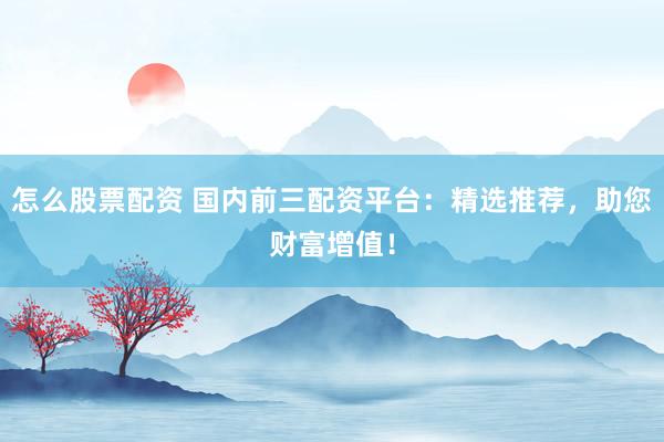 怎么股票配资 国内前三配资平台：精选推荐，助您财富增值！