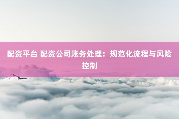 配资平台 配资公司账务处理：规范化流程与风险控制