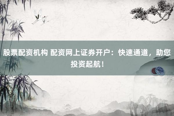 股票配资机构 配资网上证券开户：快速通道，助您投资起航！