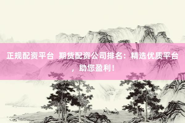 正规配资平台  期货配资公司排名：精选优质平台，助您盈利！