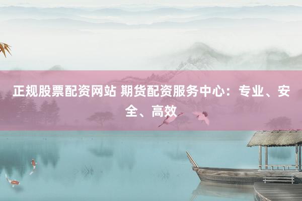 正规股票配资网站 期货配资服务中心：专业、安全、高效