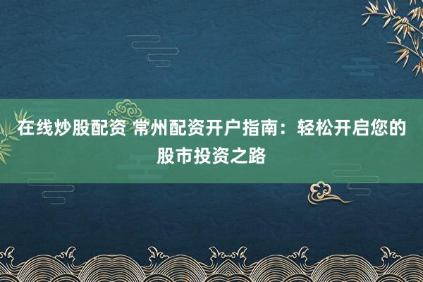 在线炒股配资 常州配资开户指南：轻松开启您的股市投资之路