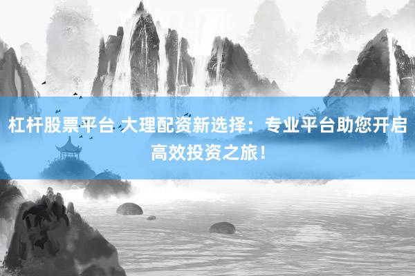 杠杆股票平台 大理配资新选择：专业平台助您开启高效投资之旅！