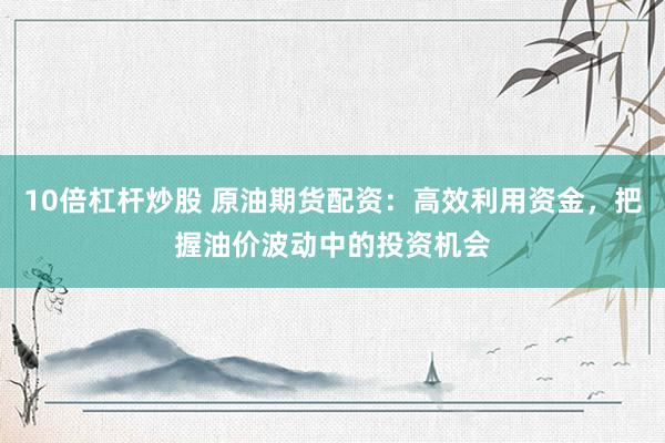 10倍杠杆炒股 原油期货配资：高效利用资金，把握油价波动中的投资机会