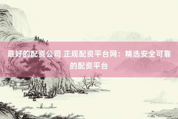最好的配资公司 正规配资平台网：精选安全可靠的配资平台