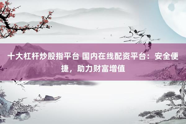 十大杠杆炒股指平台 国内在线配资平台：安全便捷，助力财富增值