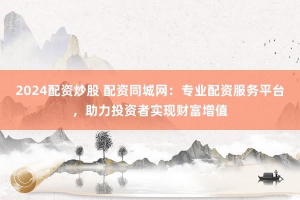 2024配资炒股 配资同城网：专业配资服务平台，助力投资者实现财富增值