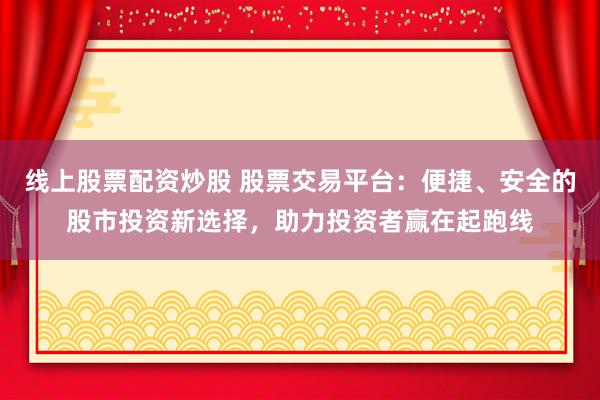 线上股票配资炒股 股票交易平台：便捷、安全的股市投资新选择，助力投资者赢在起跑线